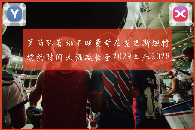 罗马队喜讯不断曼奇尼克里斯坦特续约时间大幅延长至2029年和2028年
